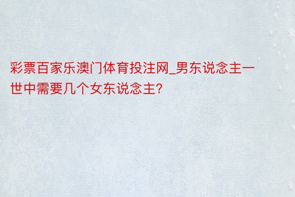 彩票百家乐澳门体育投注网_男东说念主一世中需要几个女东说念主？