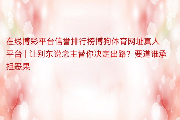 在线博彩平台信誉排行榜博狗体育网址真人平台 | 让别东说念主替你决定出路？要道谁承担恶果