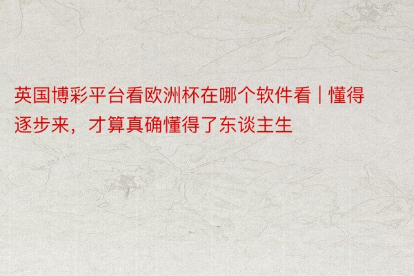 英国博彩平台看欧洲杯在哪个软件看 | 懂得逐步来，才算真确懂得了东谈主生