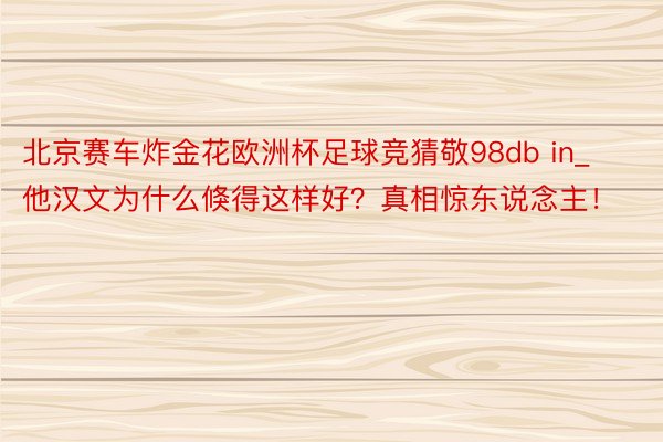 北京赛车炸金花欧洲杯足球竞猜敬98db in_他汉文为什么倏得这样好？真相惊东说念主！