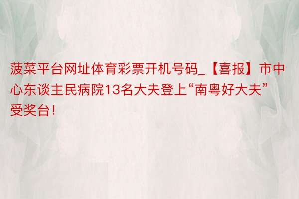 菠菜平台网址体育彩票开机号码_【喜报】市中心东谈主民病院13名大夫登上“南粤好大夫”受奖台！