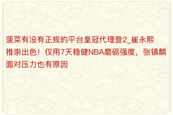 菠菜有没有正规的平台皇冠代理登2_崔永熙推崇出色！仅用7天稳健NBA磨砺强度，张镇麟面对压力也有原因