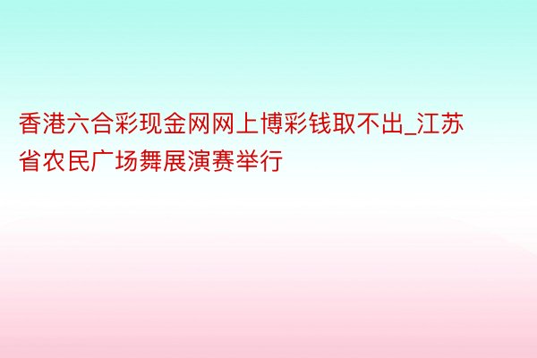 香港六合彩现金网网上博彩钱取不出_江苏省农民广场舞展演赛举行