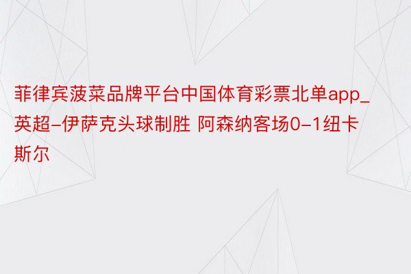 菲律宾菠菜品牌平台中国体育彩票北单app_英超-伊萨克头球制胜 阿森纳客场0-1纽卡斯尔