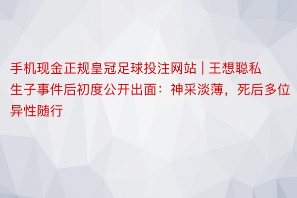 手机现金正规皇冠足球投注网站 | 王想聪私生子事件后初度公开出面：神采淡薄，死后多位异性随行
