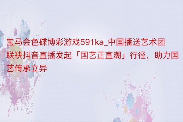宝马会色碟博彩游戏591ka_中国播送艺术团联袂抖音直播发起「国艺正直潮」行径，助力国艺传承立异
