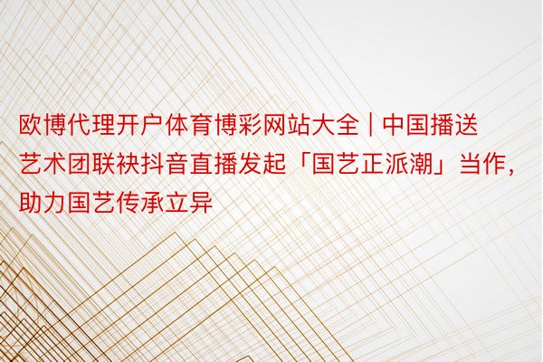 欧博代理开户体育博彩网站大全 | 中国播送艺术团联袂抖音直播发起「国艺正派潮」当作，助力国艺传承立异