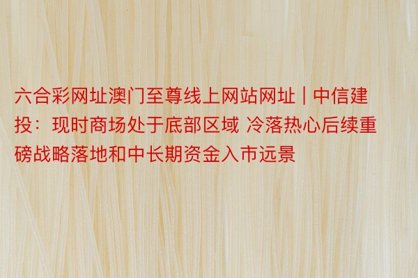 六合彩网址澳门至尊线上网站网址 | 中信建投：现时商场处于底部区域 冷落热心后续重磅战略落地和中长期资金入市远景