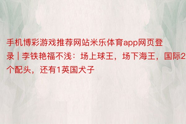 手机博彩游戏推荐网站米乐体育app网页登录 | 李铁艳福不浅：场上球王，场下海王，国际2个配头，还有1英国犬子