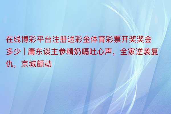 在线博彩平台注册送彩金体育彩票开奖奖金多少 | 庸东谈主参精奶嗝吐心声，全家逆袭复仇，京城颤动